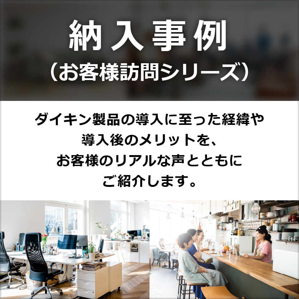 納入事例 （お客様訪問シリーズ）ダイキン製品の導入に至った経緯や導入後のメリットを、お客様のリアルな声とともにご紹介します。